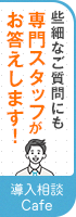 ささいなご質問にも専門スタッフがお答えします！導入相談Cafe 詳しくはこちら